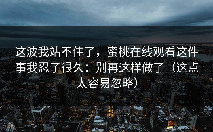 这波我站不住了，蜜桃在线观看这件事我忍了很久：别再这样做了（这点太容易忽略）