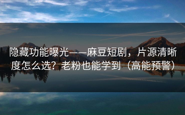 隐藏功能曝光——麻豆短剧，片源清晰度怎么选？老粉也能学到（高能预警）