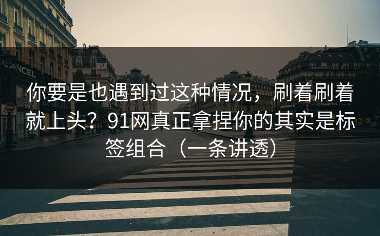 你要是也遇到过这种情况，刷着刷着就上头？91网真正拿捏你的其实是标签组合（一条讲透）