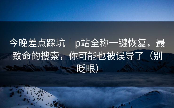 今晚差点踩坑|p站全称一键恢复,最致命的搜索,你可能也被误导了(别眨眼) 今晚差点踩坑|p站全称一键恢复,最致命的搜索,你可能也被误导了(别眨眼)