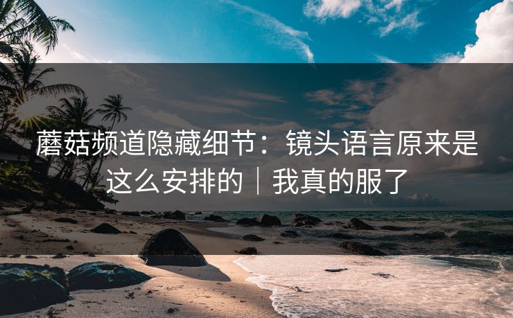 蘑菇频道隐藏细节：镜头语言原来是这么安排的｜我真的服了