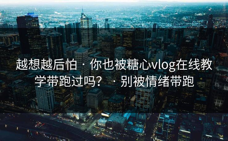 越想越后怕 · 你也被糖心vlog在线教学带跑过吗？ · 别被情绪带跑