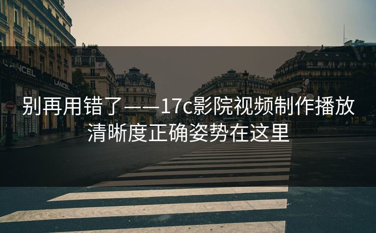 别再用错了——17c影院视频制作播放清晰度正确姿势在这里