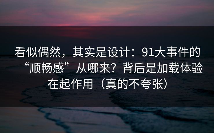 看似偶然，其实是设计：91大事件的“顺畅感”从哪来？背后是加载体验在起作用（真的不夸张）