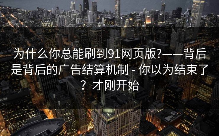 为什么你总能刷到91网页版?——背后是背后的广告结算机制 - 你以为结束了？才刚开始