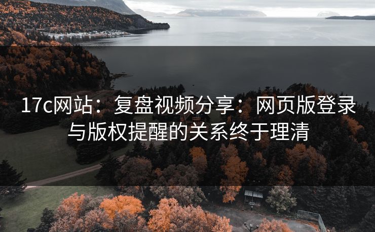 17c网站：复盘视频分享：网页版登录与版权提醒的关系终于理清