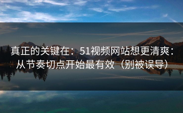真正的关键在：51视频网站想更清爽：从节奏切点开始最有效（别被误导）